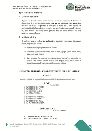 COORDENADORIA DE ENSINO FUNDAMENTAL
CÉLULA DE ENSINO FUNDAMENTAL I
Tipos de avaliação de leitura:
1. Avaliação individual:
O professor deverá realizar mensalmente a avaliação individual de leitura dos
alunos. Isso deve ser feito pelo menos uma vez por mês para cada aluno. Dar
um texto de 60 ou 120 palavras e pedir para o aluno ler. O texto deverá ser
desconhecido. O aluno não deve perceber que você está cronometrando o tempo
ou, pelo menos, não deve sentir pressão para ler mais depressa do que
conseguiria normalmente.
2. Avaliação coletiva:
O professor deverá realizar mensalmente a avaliação coletiva de leitura dos
alunos, seguindo os passos:
 Dar um texto igual para todos os alunos;
 Combinar que você vai dizer a hora de virar o papel (onde está o texto)
e para iniciar a leitura;
 Para terminar. Na hora que o professor disser “parem”, os alunos devem
marcar com lápis a última palavra lida. Depois disso, você ensina a
contar quantas palavras os alunos leram num minuto.
SUGESTÕES DE TEXTOS PARA DESENVOLVER FLUÊNCIA LEITORA
1º GRUPO
(Sugestões colhidas no material do Programa ACELERA do Instituto Ayrton Sena)
O PATO
ELIAS JOSÉ
O PATO PERTO DA PORTA
O PATO PERTO DA PIA
O PATO LONGE DA PATA
O PATO PIA QUE PIA.
O PATO LONGE DA PORTA
O PATO LONGE DA PIA
O PATO PERTO DA PATA
É UM PATO QUE NEM PIA.
A FADA DONDOCA
SYLVIA ORTHOF
A FADA DONDOCAADORA GOIABA.
SÓ COME, NO ESCURO, GOIABA MADURA...
 