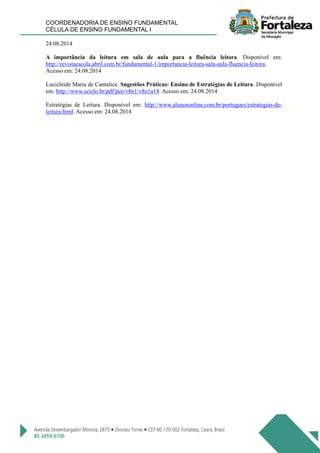 COORDENADORIA DE ENSINO FUNDAMENTAL
CÉLULA DE ENSINO FUNDAMENTAL I
24.08.2014
A importância da leitura em sala de aula para a fluência leitora. Disponível em:
http://revistaescola.abril.com.br/fundamental-1/importancia-leitura-sala-aula-fluencia-leitora.
Acesso em: 24.08.2014
Lucicleide Maria de Cantalice. Sugestões Práticas: Ensino de Estratégias de Leitura. Disponível
em: http://www.scielo.br/pdf/pee/v8n1/v8n1a14. Acesso em: 24.08.2014
Estratégias de Leitura. Disponível em: http://www.alunosonline.com.br/portugues/estrategias-de-
leitura.html. Acesso em: 24.08.2014
 