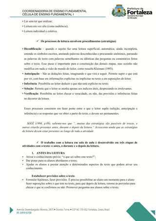 COORDENADORIA DE ENSINO FUNDAMENTAL
CÉLULA DE ENSINO FUNDAMENTAL I
• Ler sem ter que oralizar;
• Leitura em voz alta (como audiência);
• Leitura individual e coletiva.
 Os processos de leitura envolvem procedimentos (estratégias)
• Decodificação – quando o sujeito faz uma leitura superficial, automática, ainda incompleta,
entende os símbolos escritos, anotando palavras desconhecidas e procurando sinônimos, pareando
as palavras do texto com palavras semelhantes ou idênticas das perguntas ou comentários feitos
sobre o texto. Esse passo é importante para a constituição das demais etapas, mas sozinho não
modifica em nada a visão de mundo do leitor, como ressalta Kleiman (1993);
• Antecipação – São as deduções feitas, imaginando o que virá a seguir. Permite supor o que está
por vir, com base em informações explícitas ou implícitas no texto e em suposições do leitor.
• Inferência: Possibilita ao leitor deduzir o que não está explícito no texto.
• Seleção: Permite que o leitor se atenha apenas aos indícios úteis, desprezando os irrelevantes.
• Verificação: Possibilita ao leitor checar a veracidade, ou não, das previsões e inferências feitas
no decorrer da leitura.
Esses processos consistem em fazer ponte entre o que o leitor supõe (seleção, antecipação e
inferência) e as respostas que vai obter a partir do texto, e devem ser permanentes.
SOLÉ (1998, p.89), salienta-nos que “...muitas das estratégias são passíveis de trocas, e
outras estarão presentes antes, durante e depois da leitura.” Acrescenta ainda que as estratégias
de leitura devem estar presentes ao longo de toda a atividade.
 O trabalho com a leitura em sala de aula é desenvolvido em três etapas de
atividades com o texto: o antes, o durante e o depois da leitura.
1. ANTES DA LEITURA
• Ativar o conhecimento prévio: “o que sei sobre este texto?”;
• Dar pistas para os alunos abordarem o texto;
• Ajudar os alunos a prestar atenção a determinados aspectos do texto que podem ativar seu
conhecimento.
Estabelecer previsões sobre o texto
• Formular hipóteses, fazer previsões. É preciso possibilitar ao aluno um momento para o aluno
fazer suposições sobre o que tem no texto, para que depois da leitura, retorne às previsões para
checar o que se confirmou ou não. Promover perguntas aos alunos sobre o texto;
 