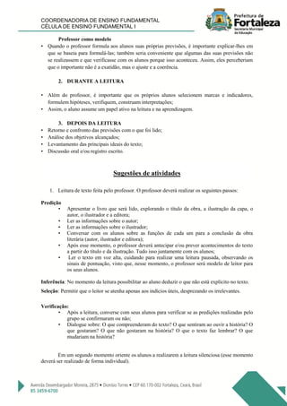COORDENADORIA DE ENSINO FUNDAMENTAL
CÉLULA DE ENSINO FUNDAMENTAL I
Professor como modelo
• Quando o professor formula aos alunos suas próprias previsões, é importante explicar-lhes em
que se baseia para formulá-las; também seria conveniente que algumas das suas previsões não
se realizassem e que verificasse com os alunos porque isso aconteceu. Assim, eles perceberiam
que o importante não é a exatidão, mas o ajuste e a coerência.
2. DURANTE A LEITURA
• Além do professor, é importante que os próprios alunos selecionem marcas e indicadores,
formulem hipóteses, verifiquem, construam interpretações;
• Assim, o aluno assume um papel ativo na leitura e na aprendizagem.
3. DEPOIS DA LEITURA
• Retorno e confronto das previsões com o que foi lido;
• Análise dos objetivos alcançados;
• Levantamento das principais ideais do texto;
• Discussão oral e/ou registro escrito.
Sugestões de atividades
1. Leitura de texto feita pelo professor. O professor deverá realizar os seguintes passos:
Predição
• Apresentar o livro que será lido, explorando o título da obra, a ilustração da capa, o
autor, o ilustrador e a editora;
• Ler as informações sobre o autor;
• Ler as informações sobre o ilustrador;
• Conversar com os alunos sobre as funções de cada um para a conclusão da obra
literária (autor, ilustrador e editora);
• Após esse momento, o professor deverá antecipar e/ou prever acontecimentos do texto
a partir do título e da ilustração. Tudo isso juntamente com os alunos;
• Ler o texto em voz alta, cuidando para realizar uma leitura pausada, observando os
sinais de pontuação, visto que, nesse momento, o professor será modelo de leitor para
os seus alunos.
Inferência: No momento da leitura possibilitar ao aluno deduzir o que não está explícito no texto.
Seleção: Permitir que o leitor se atenha apenas aos indícios úteis, desprezando os irrelevantes.
Verificação:
• Após a leitura, converse com seus alunos para verificar se as predições realizadas pelo
grupo se confirmaram ou não;
• Dialogue sobre: O que compreenderam do texto? O que sentiram ao ouvir a história? O
que gostaram? O que não gostaram na história? O que o texto faz lembrar? O que
mudariam na história?
Em um segundo momento oriente os alunos a realizarem a leitura silenciosa (esse momento
deverá ser realizado de forma individual).
 