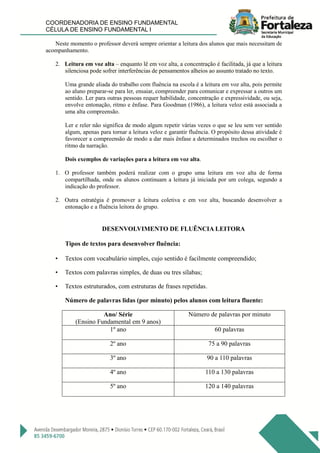 COORDENADORIA DE ENSINO FUNDAMENTAL
CÉLULA DE ENSINO FUNDAMENTAL I
Neste momento o professor deverá sempre orientar a leitura dos alunos que mais necessitam de
acompanhamento.
2. Leitura em voz alta – enquanto lê em voz alta, a concentração é facilitada, já que a leitura
silenciosa pode sofrer interferências de pensamentos alheios ao assunto tratado no texto.
Uma grande aliada do trabalho com fluência na escola é a leitura em voz alta, pois permite
ao aluno preparar-se para ler, ensaiar, compreender para comunicar e expressar a outros um
sentido. Ler para outras pessoas requer habilidade, concentração e expressividade, ou seja,
envolve entonação, ritmo e ênfase. Para Goodman (1986), a leitura veloz está associada a
uma alta compreensão.
Ler e reler não significa de modo algum repetir várias vezes o que se leu sem ver sentido
algum, apenas para tornar a leitura veloz e garantir fluência. O propósito dessa atividade é
favorecer a compreensão de modo a dar mais ênfase a determinados trechos ou escolher o
ritmo da narração.
Dois exemplos de variações para a leitura em voz alta.
1. O professor também poderá realizar com o grupo uma leitura em voz alta de forma
compartilhada, onde os alunos continuam a leitura já iniciada por um colega, segundo a
indicação do professor.
2. Outra estratégia é promover a leitura coletiva e em voz alta, buscando desenvolver a
entonação e a fluência leitora do grupo.
DESENVOLVIMENTO DE FLUÊNCIA LEITORA
Tipos de textos para desenvolver fluência:
• Textos com vocabulário simples, cujo sentido é facilmente compreendido;
• Textos com palavras simples, de duas ou tres sílabas;
• Textos estruturados, com estruturas de frases repetidas.
Número de palavras lidas (por minuto) pelos alunos com leitura fluente:
Ano/ Série
(Ensino Fundamental em 9 anos)
Número de palavras por minuto
1º ano 60 palavras
2º ano 75 a 90 palavras
3º ano 90 a 110 palavras
4º ano 110 a 130 palavras
5º ano 120 a 140 palavras
 
