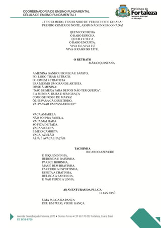 COORDENADORIA DE ENSINO FUNDAMENTAL
CÉLULA DE ENSINO FUNDAMENTAL I
- TENHO MEDO, TENHO NOJO DE VER BICHO DE GOIABA!
PREFIRO COMER DE NOITE, ASSIM NÃO ENXERGO NADA!
QUEM COCHICHA
O RABO ESPICHA
QUEM CUTUCA
O RABO ENCURTA.
VIVA EU, VIVA TU
VIVA O RABO DO TATU.
O RETRATO
MÁRIO QUINTANA
A MENINA GANHOU BONECA E SAPATO,
FOI LOGO TIRAR RETRATO.
O HOMEM RETRATISTA
ERA MESMO UM GRANDE ARTISTA.
DISSE À MENINA:
“NÃO SE MEXA PARA DEPOIS NÃO TER QUEIXA”.
E A MENINA, DURA E SEM GRAÇA
COMO SE FOSSE DE MASSA!
ÖLHE PARA CÁ DIREITINHO,
VAI PASSAR UM PASSARINHO!”
VACAAMARELA
NÃO FOI PRA PANELA.
VACA MALHADA
SÓ FICA DEITADA.
VACA VIOLETA
É MEIO CAMBETA
VACA AZULÃO
AÍ JÁ É AVACALHAÇÃO.
TACHINHA
RICARDO AZEVEDO
É PEQUENININHA,
REDONDA E BAIXINHA.
PARECE BOBINHA,
MAS É BEM BRAVINHA.
FAZ FURO A ESPERTINHA,
ESPETAA CHATINHA,
BELISCAA SANTINHA,
E NÃO PERDE A LINHA.
AS AVENTURAS DA PULGA
ELIAS JOSÉ
UMA PULGA NA PANÇA
DEU UM PULO, VIROU GANÇA.
 