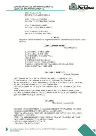COORDENADORIA DE ENSINO FUNDAMENTAL
CÉLULA DE ENSINO FUNDAMENTAL I
UMA PULGA NO PÉ
DEU UM PULO, VIROU CHULÉ.
UMA PULGA NO FOCINHO
DEU UM PULO, VIROU PORQUINHO.
UMA PULGA NO CAMBITO
DEU UM PULO, VIROU CABRITO.
UMA PULGA NA POUPANÇA
DEU UM PULO E FOI À FRANÇA.
2º GRUPO
(Sugestões colhidas no material do Programa do Instituto Alfa e Beto de João Batista Araújo e
Oliveira)
A FOLIA DO BOI BUMBÁ
Cleise Magalhães
LÁ VAI O BOI... E O BOI VEM!
LÁ VAI ABEL... E BIBI VEM!
LÁ FOI ABÍLIA... E MABEL VEM...
ABEL E BIBI:
É BAIÃO, É BAILE OU É BALÉ?
É O VAI E VEM DA FOLIA, MEU BEM.
NA FOLIA O BOI VAI E ELE VEM. O BOM DA FOLIA É O BOI.
O BOI BUMBÁ VAI... E ELE VEM!
OTÁVIO E O BEM-TE-VI
Cleise C. Magalhães
OTÁVIO VIVE NA VILA. NA VILA EM QUE OTÁVIO VIVE TEM UM TIME.
O TIME DA VILA TEM UMA BOLA. A BOLA DO TIME DA VILA É DE MEIA.
A VILA TEM UM VALE. AAVE VOA NO VALE DA VILA. AAVE QUE VOA NO VALE DA
VILA É O BEM-TE-VI. O BEM-TE-VI QUE É DO OTÁVIO.
OTÁVIO QUE VIVE NA VILA, QUE TEM UM TIME, QUE TEM UMA BOLA, QUE É DE
MEIA.
A BOLA BATE NAAVE QUE VOA. A BOLA BATE E ABATE O BEM-TE-VI QUE VOA
NO VALE. O BEM-TE-VI QUE É DO OTÁVIO QUE VIVE NA VILA, QUE TEM UM TIME,
QUE TEM UMA BOLA QUE É DE MEIA.
OS LOBOS
Maria Celeste Fernandes Leão
OS LOBOS VIVEM EM FAMÍLIA. A FAMÍLIA DOS LOBOS VIVE NA MATA. OS LOBOS
UIVAM, ELES UIVAM MUITO: AUUUUUUU... AUUUUUUUU
FÁBIO VAI ATÉ A MATA, FÁBIO NÃO VÊ OS LOBOS. ELE OUVE O UIVO DOS LOBOS:
AUUUUUUU... AUUUUUU...
FÁBIO TEM MEDO DOS LOBOS E VOLTA PARAA VILA. NA VILA FÁBIO VÊ TIÃO E
FALA: - TIÃO, NA MATA VIVEM MUITOS LOBOS.
- VIVEM, FÁBIO. OS LOBOS VIVEM LÁ.
- OS LOBOS TÊM MUITA FOME?
 