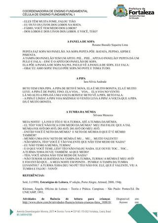 COORDENADORIA DE ENSINO FUNDAMENTAL
CÉLULA DE ENSINO FUNDAMENTAL I
- ELES TÊM MUITA FOME, FALOU TIÃO.
- EU OUVI OS UIVOS DOS LOBOS NA MATA.
- FÁBIO, VOCÊ TEM MEDO DOS LOBOS?
- DOS LOBOS E DOS UIVOS DOS LOBOS. E VOCÊ, TIÃO?
A PANELA DE SOPA
Rosane Bassalo Siqueira Lima
PEPITA FAZ SOPA NO PANELÃO. NA SOPA PEPITA PÕE: BATATA, PEPINO, AIPIM E
PIMENTA.
A TAMPA DO PANELÃO TEM UM APITO. PIII... PIIII... APITA O PANELÃO! PEPITA DÁ UM
PULO E FALA: - EPA! É O APITO DO PANELÃO DE SOPA.
ELA PÕE A PANELA DE SOPA NA PIA. PAULO VÊ A PANELA DE SOPA. ELE FALA:
- OBA! EU AMO SOPA! PAULO PÕE SOPA NO POTE E TOMA TUDO.
A PIPA
Iara Silvia Andrade
BETO TEM UMA PIPA. A PIPA DE BETO É NOVA, ELA É MUITO BONITA, ELA É MUITO
LEVE. A PIPA É DE PAPEL FINO. ELA VOA... VOA... ELA VOA NO VENTO.
LÁ NO ALTO A PIPA DÁ UMA VOLTA BONITA! BETO VÊ A PIPA. BETO FALA:
- A PIPA É LINDA! A PIPA VOA SOZINHA! O VENTO LEVAA PIPA! A VOLTA QUE A PIPA
DÁ É MUITO BONITA.
A TUMBA DA MÚMIA
Silvana Menezes
MEIA NOITE! LÁ FOI O TÉO E SUA TURMA, ATÉ A TUMBA DA MÚMIA.
- EI, TÉO! VOCÊ NÃO FICA COM MEDO DA MÚMIA? MEU PAI FALOU QUE A TAL
MÚMIA FOI AVÔ DO AVÔ, DO AVÔ, DO AVÔ DO MEU AVÔ.
- ENTÃO VOCÊ É NETO DA MÚMIA? E NETO DE MÚMIA O QUE É? É MÚMIO
TAMBÉM?
- MÚMIO UMA OVA! NETO DE MÚMIA É MU... MU... MUITO VALENTE!
- NÃO MINTA, TÉO! VOCÊ É TÃO VALENTE QUE NÃO TEM MEDO DE NADA?
- EU NÃO TEMO A MÚMIA, TURMA!
- E O QUE VOCÊ TEME, LÉO? TÉO NÃO FALOU NADA. ELE OUVIU TOC... TOC...
A TURMA TODA OUVIU TAMBÉM. AI QUE MEDO!
- TÉO, VOCÊ AINDA NÃO TEM MEDO DE NADA?
- NÃO TEMAM AS BATIDAS NA TAMPA DA TUMBA, TURMA! A MÚMIA É MEU AVÔ!
E FOI ENTÃO QUE... A MEIA NOITE EM PONTO... PUMBA! A TAMPA DA TUMBA
LEVANTOU! A TURMA TODA DEU NO PÉ! TÉO NÃO FOI. ELE, QUE É VALENTE, VIU A
TUMBA E FALOU - VOVÔ!
REFERÊNCIAS:
Solé, I (1998). Estratégias de Leitura, 6ª edição, Porto Alegre, Artmed, 2008, 194p.
Kleiman, Ângela. Oficina de Leitura – Teoria e Prática. Campinas – São Paulo: Pontes/Ed. Da
UNICAMP, 1993,
Atividades de fluência de leitura para crianças. Disponível em:
http://www.ehow.com.br/atividades-fluencia-leitura-criancas-fatos_188810/. Acesso em:
 