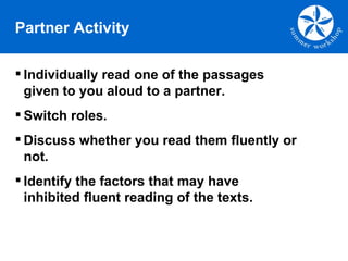 Partner Activity Individually read one of the passages given to you aloud to a partner.  Switch roles. Discuss whether you read them fluently or not.  Identify the factors that may have inhibited fluent reading of the texts. 