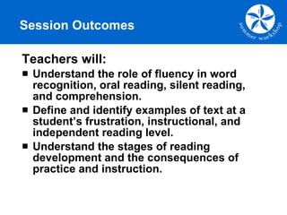 Session Outcomes Teachers will: Understand the role of fluency in word recognition, oral reading, silent reading, and comprehension. Define and identify examples of text at a student’s frustration, instructional, and independent reading level. Understand the stages of reading development and the consequences of practice and instruction. 