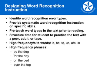 Designing Word Recognition Instruction Identify word recognition error types.  Provide systematic word recognition instruction on specific skills. Pre-teach word types in the text prior to reading.  Structure time for student to practice the text with a peer, adult, or tape. High frequency/site words:  is, be, to, us, am, in   High frequency phrases:  by the dog for the day  on the bed over the top 