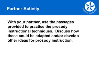 Partner Activity With your partner, use the passages provided to practice the prosody instructional techniques.  Discuss how these could be adapted and/or develop other ideas for prosody instruction. 