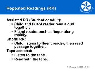 Assisted RR (Student or adult): Child and fluent reader read aloud  together. Fluent reader pushes finger along rapidly. Choral RR: Child listens to fluent reader, then read passage together. Tape-assisted: Listen to the tape. Read with the tape. Repeated Readings (RR) (Put Reading First 2001, 27-28) 