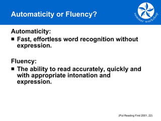 Automaticity or Fluency? Automaticity:  Fast, effortless word recognition without expression. Fluency:  The ability to read accurately, quickly and with appropriate intonation and expression. (Put Reading First 2001, 22) 