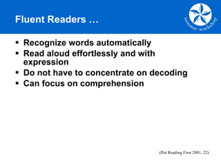 Fluent Readers … Recognize words automatically Read aloud effortlessly and with expression Do not have to concentrate on decoding Can focus on comprehension (Put Reading First 2001, 22) 