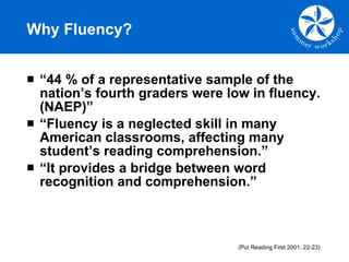Why Fluency? “44 % of a representative sample of the nation’s fourth graders were low in fluency. (NAEP)” “Fluency is a neglected skill in many American classrooms, affecting many student’s reading comprehension.” “It provides a bridge between word recognition and comprehension.” (Put Reading First 2001, 22-23) 