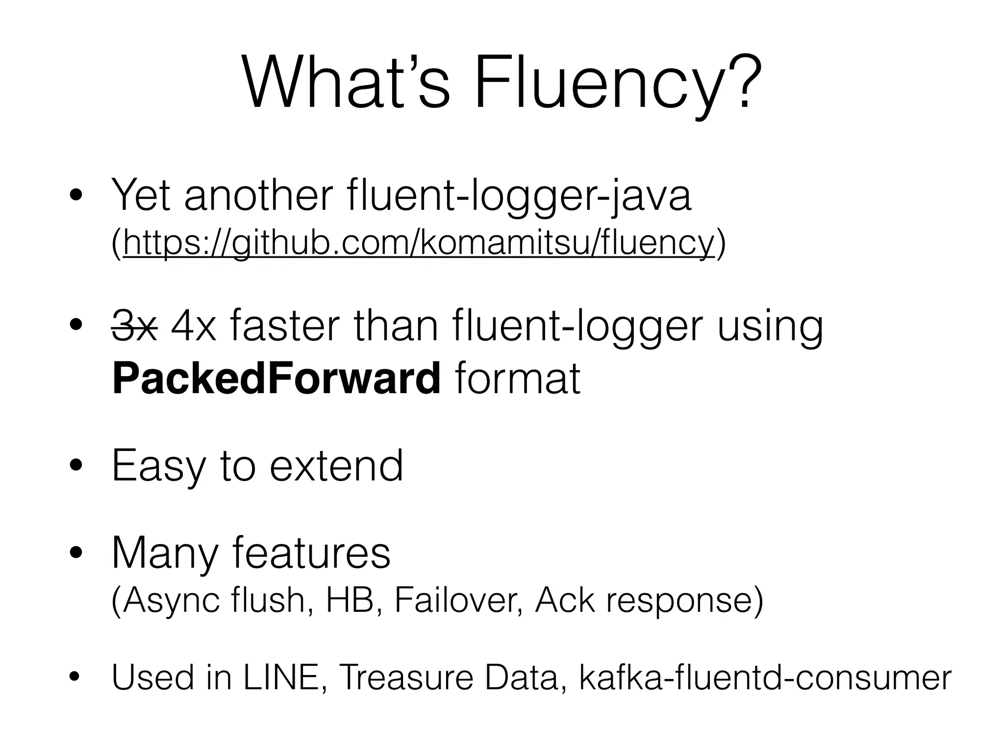What’s Fluency?
• Yet another ﬂuent-logger-java 
(https://github.com/komamitsu/ﬂuency)
• 3x 4x faster than ﬂuent-logger using
PackedForward format
• Easy to extend
• Many features 
(Async ﬂush, HB, Failover, Ack response)
• Used in LINE, Treasure Data, kafka-ﬂuentd-consumer
 