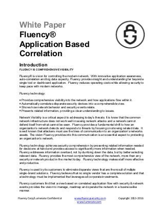 Fluency Corp/Lumenate Confidential www.fluencysecurity.com Copyright 2013-2016
www.lumenate.com
White Paper
Fluency®
Application Based
Correlation
Introduction
FLUENCY IS COMPREHENSIVE VISIBILITY
Fluency® is vision for controlling the modern network. With innovative application awareness,
auto-correlation and big data capacity, Fluency provides insight and understanding far beyonda
single tool or dashboard application. Fluency reduces operating costs while allowing security to
keep pace with modern networks.
Fluency technology:
Provides comprehensive visibility into the network and how applications flow within it.
Automatically correlates disparate security devices into a comprehensible view.
Shows how network behavior and security events relate.
Presents related information, providing a clear understanding to issues.
Network Visibility is a critical aspect to addressing today’s threats. It is know that the common
network infrastructure does not work well in seeing network attacks and a network cannot
defend itself from what cannot be seen. Fluency provides a fundamental shift to how an
organization’s network detects and responds to threats by focusing on showing related data. It
is well known that attackers must use the lines of communication to an organization’s networks
assets. The vision Fluency provides into this communication is an essential aspect to protecting
an organization’s network.
Fluency technology achieves security comprehension by presenting related information needed
for decisions at hand and provides access to significantly more information when needed.
Fluency addresses information overload, not by dumbing down the data, but by better selecting
relevant data. Fluency provides the most comprehensive view of the network, more than any
security or network product in the market today. Fluency technology makes staff more effective
and productive.
Fluency is used by its customers to eliminate disparate views that are the result of multiple
single-brand solutions. Fluency believes that no single vendor has a complete solution and that
a technology must be implemented that leverages all corporate investments.
Fluency customers find that a view based on correlated application flow with security & network
events provides the vision to manage, roadmap and operate the network in a business-like
manner.
 