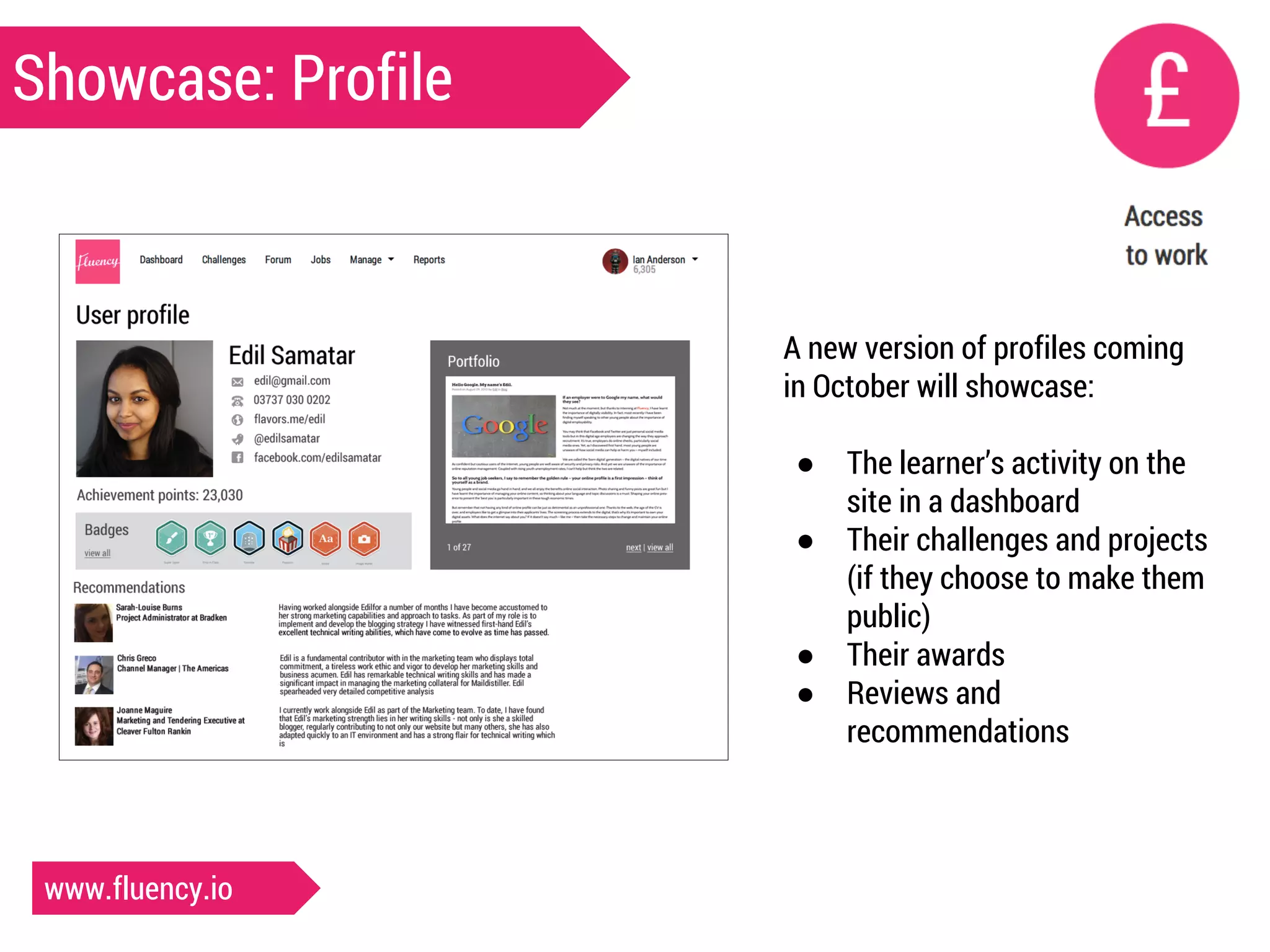 Showcase: Profile 
A new version of profiles coming 
in October will showcase: 
● The learner’s activity on the 
site in a dashboard 
● Their challenges and projects 
(if they choose to make them 
public) 
● Their awards 
● Reviews and 
recommendations 
www.fluency.io 
 