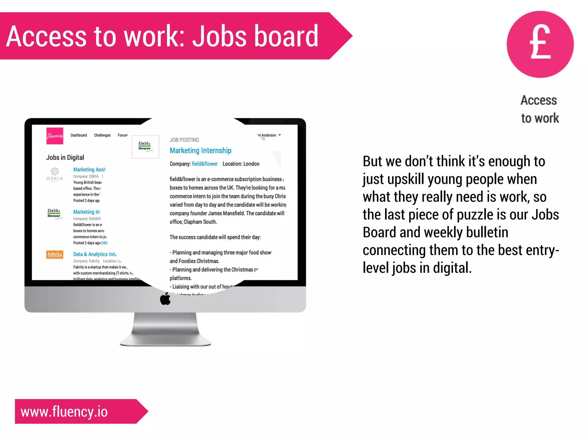 Access to work: Jobs board 
But we don’t think it’s enough to 
just upskill young people when 
what they really need is work, so 
the last piece of puzzle is our Jobs 
Board and weekly bulletin 
connecting them to the best entry-level 
jobs in digital. 
www.fluency.io 
 