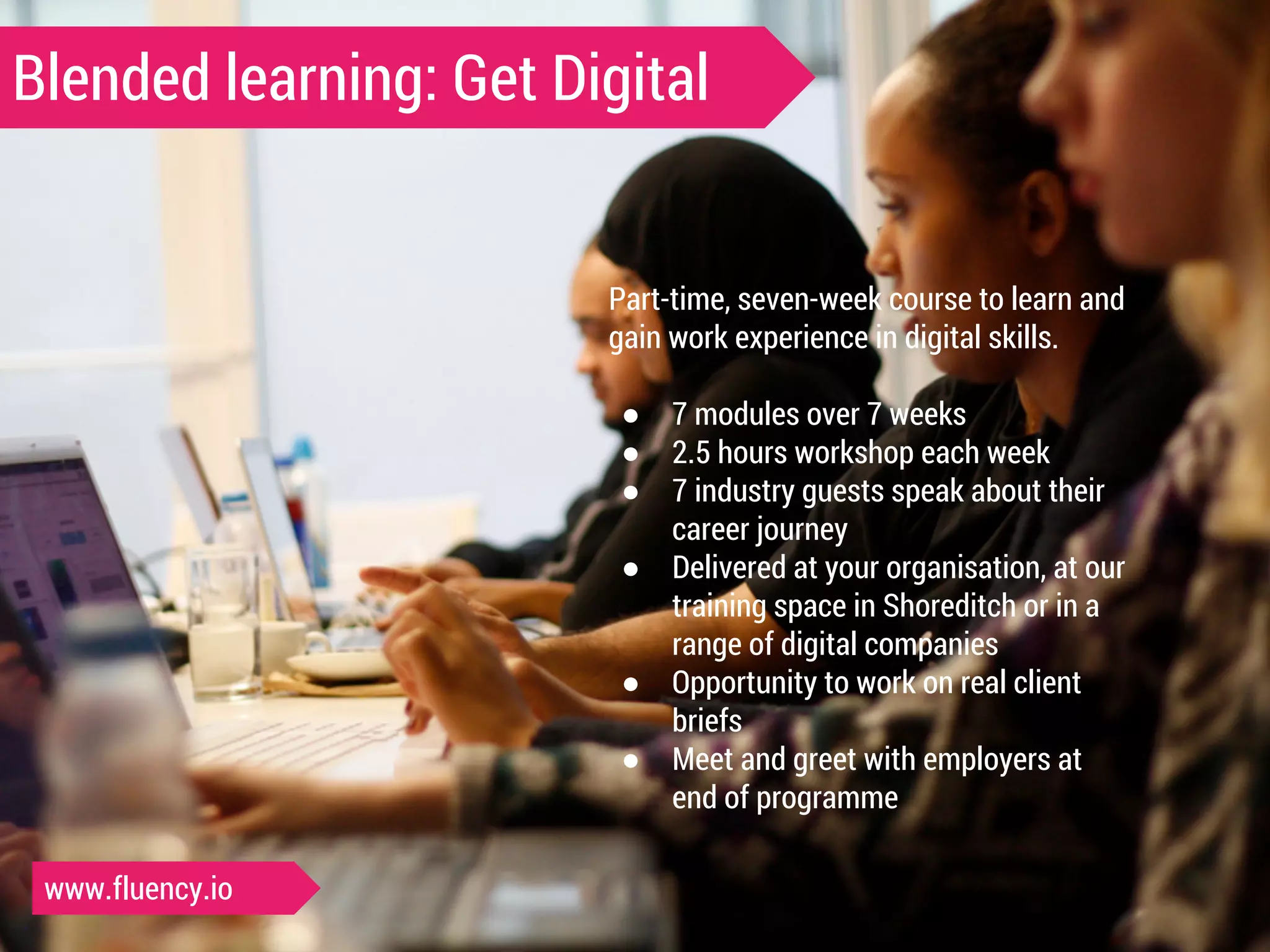 Blended learning: Get Digital 
Part-time, seven-week course to learn and 
gain work experience in digital skills. 
● 7 modules over 7 weeks 
● 2.5 hours workshop each week 
● 7 industry guests speak about their 
career journey 
● Delivered at your organisation, at our 
training space in Shoreditch or in a 
range of digital companies 
● Opportunity to work on real client 
briefs 
● Meet and greet with employers at 
end of programme 
www.fluency.io 
 