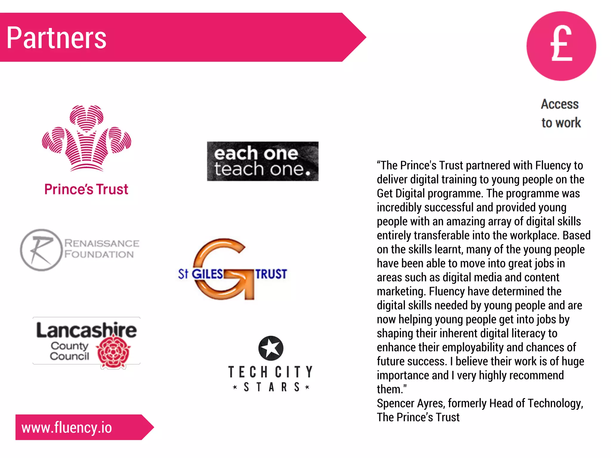 Partners 
“The Prince's Trust partnered with Fluency to 
deliver digital training to young people on the 
Get Digital programme. The programme was 
incredibly successful and provided young 
people with an amazing array of digital skills 
entirely transferable into the workplace. Based 
on the skills learnt, many of the young people 
have been able to move into great jobs in 
areas such as digital media and content 
marketing. Fluency have determined the 
digital skills needed by young people and are 
now helping young people get into jobs by 
shaping their inherent digital literacy to 
enhance their employability and chances of 
future success. I believe their work is of huge 
importance and I very highly recommend 
them." 
Spencer Ayres, formerly Head of Technology, 
The Prince’s Trust 
www.fluency.io 
 