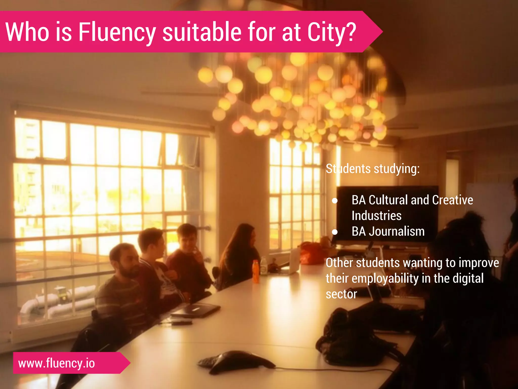 Who is Fluency suitable for at City? 
Students studying: 
● BA Cultural and Creative 
Industries 
● BA Journalism 
Other students wanting to improve 
their employability in the digital 
sector 
www.fluency.io 
 