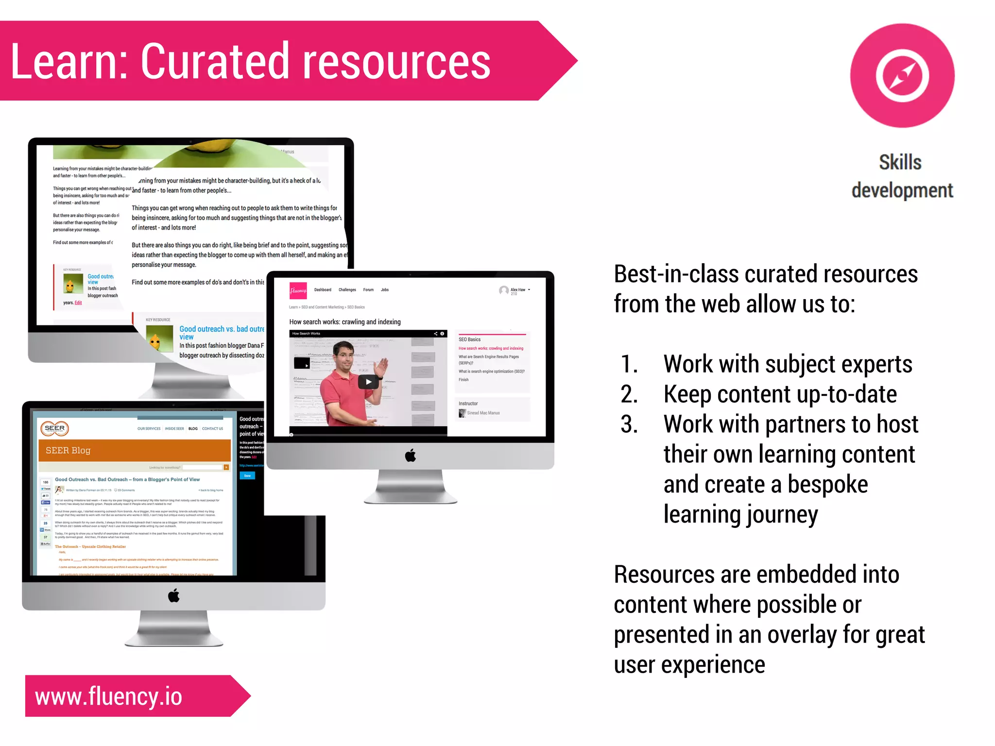 Learn: Curated resources 
Best-in-class curated resources 
from the web allow us to: 
1. Work with subject experts 
2. Keep content up-to-date 
3. Work with partners to host 
their own learning content 
and create a bespoke 
learning journey 
Resources are embedded into 
content where possible or 
presented in an overlay for great 
user experience 
www.fluency.io 
 
