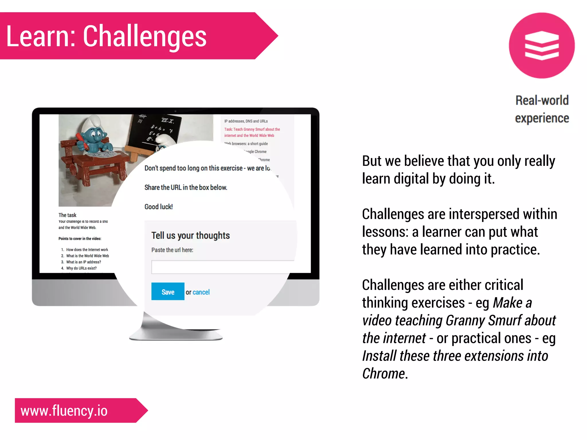 Learn: Challenges 
But we believe that you only really 
learn digital by doing it. 
Challenges are interspersed within 
lessons: a learner can put what 
they have learned into practice. 
Challenges are either critical 
thinking exercises - eg Make a 
video teaching Granny Smurf about 
the internet - or practical ones - eg 
Install these three extensions into 
Chrome. 
www.fluency.io 
 
