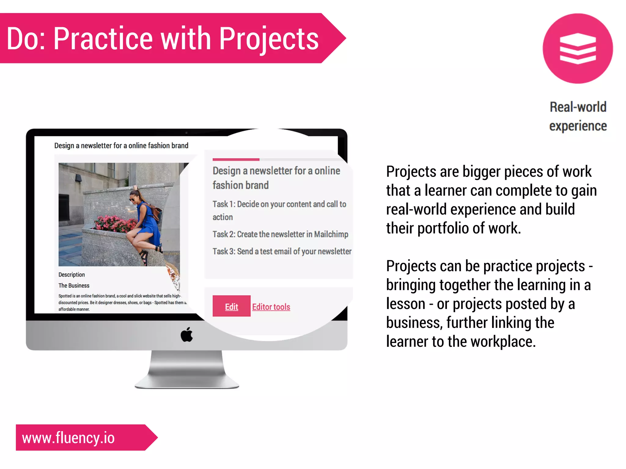 Do: Practice with Projects 
Projects are bigger pieces of work 
that a learner can complete to gain 
real-world experience and build 
their portfolio of work. 
Projects can be practice projects - 
bringing together the learning in a 
lesson - or projects posted by a 
business, further linking the 
learner to the workplace. 
www.fluency.io 
 