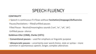 SPEECH FLUENCY
CONTINUITY
Speech is continuous if it flows without hesitation/stoppage/disfluencies
Pauses/hesitations – filled/unfilled pauses
Filled Pause - Neutral/meaningless sounds (‘um’, ‘er’, ‘uh’, ‘ah’)
Unfilled pause- silence
Goldman-Eiler (1968), Clarke (1971)
• Conventional pauses – used for emphasis or linguistic purpose
• Idiosyncratic pauses – uncertainty over word choice, style or syntax – more
common in spontaneous speech, longer, complex utterances
 