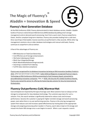 Fluency Security Proprietary and Confidential    Copyright 2018 
The Magic of Fluency’s
®    
Aladdin = Innovation & Speed 
Fluency’s Next Generation Database 
At the RSA Conference 2018, Fluency demonstrated its latest database version, Aladdin. Aladdin 
builds on Fluency’s native Amazon Web Services (AWS) database by adding smart storage 
management and on‐demand search processing. Even from a warm start, Fluency outperforms 
Elastic. And for compliant long‐term retention, Fluency also provides loading from a cold start. 
Once searching is fully loaded, massive searches are performed in a few seconds. While other log 
management solutions rely on older database technologies and manual cold loads, Fluency 
continues to outperform and out deliver. 
 
A few of the advantages of Fluency are: 
 
• 90% Reduction on Total Cost Ownership 
• Cost Eﬀective use of storage and processors 
• 50x Faster Indexing over Elastic 
• Multi‐Year Integrated Storage 
• Multi‐Month detailed searching in seconds 
• Searching is isolated from Indexing 
• Full PCI data retention compliance 
 
Fluency was recognized for its database innovations by being an RSA Innovation Sandbox Finalist in 
2015, when we were known as SecurityDo. Cyber Defense Magazine recognized Fluency’s leap in 
Technology at RSA Conference 2018 by presenting its Cool Company Award, presented to 
groundbreaking innovative companies. Also, in 2018, Info Security PG’s Global Excellence Awards, 
Fluency was named the winner for offering the fastest big data solution for Security Automation & 
Orchestration. 
Fluency Out performs: Cold, Warm or Hot 
Cost and Speed are impacted by the type of storage used. Most solutions have an always‐on hot‐
storage to compensate for slow database technology. The customer pays twice for such a 
solution. First, the search window is signiﬁcantly lowered to reduce costs and increase 
performance. Second, the customer is paying for higher‐end disk storage and search processing 
power, even when there is no user performing searches. Fluency is the only log management 
system that reduces cost and increases speed eﬀectiveness by moving data to the appropriate 
storage and assigning processing when needed. In Fluency, warm data is kept on S3 storage and 
moved into faster EBS storage once a user begins to search.  When a user requests a search
 