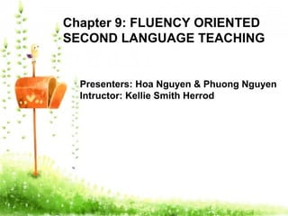Chapter 9: FLUENCY ORIENTED
SECOND LANGUAGE TEACHING
Presenters: Hoa Nguyen & Phuong Nguyen
Intructor: Kellie Smith Herrod
 