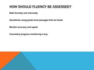 HOW SHOULD FLUENCY BE ASSESSED?
Both formally and informally
Sometimes using grade level passages that are timed
Monitor accuracy and speed
Consistent progress monitoring is key