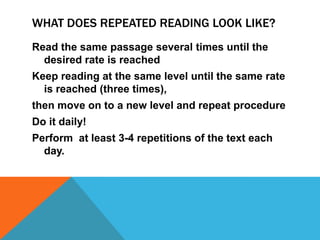 WHAT DOES REPEATED READING LOOK LIKE?
Read the same passage several times until the
desired rate is reached
Keep reading at the same level until the same rate
is reached (three times),
then move on to a new level and repeat procedure
Do it daily!
Perform at least 3-4 repetitions of the text each
day.