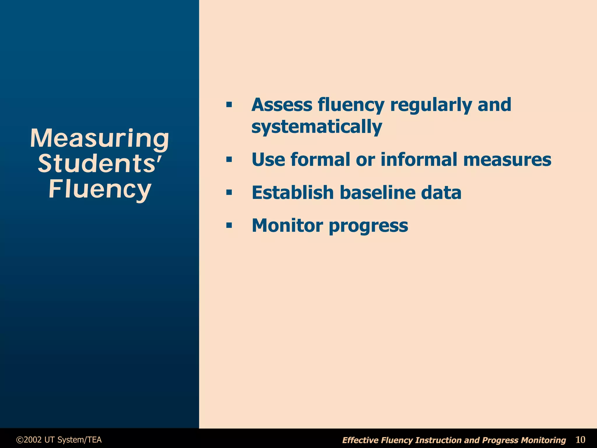 ß Assess fluency regularly and
                        systematically
  Measuring
  Students’           ß Use formal or informal measures
   Fluency            ß Establish baseline data
                      ß Monitor progress




©2002 UT System/TEA               Effective Fluency Instruction and Progress Monitoring   10
 