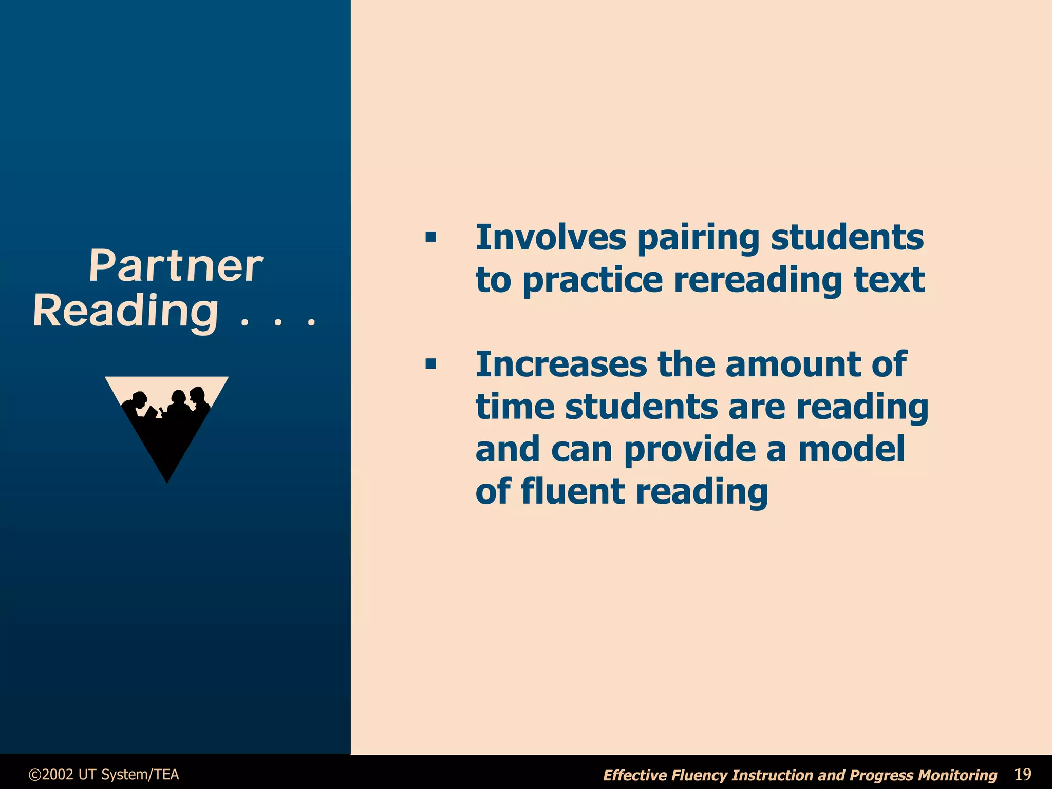 ß   Involves pairing students
  Partner                 to practice rereading text
Reading . . .
                      ß   Increases the amount of
                          time students are reading
                          and can provide a model
                          of fluent reading




©2002 UT System/TEA              Effective Fluency Instruction and Progress Monitoring   19
 