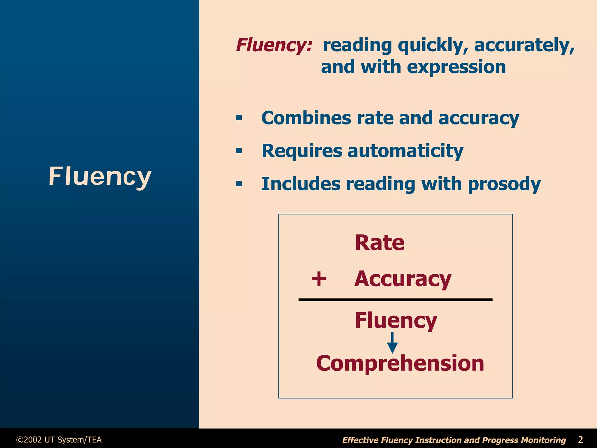 Fluency: reading quickly, accurately,
                               and with expression

                      ß Combines rate and accuracy
                      ß Requires automaticity
       Fluency        ß Includes reading with prosody


                                    Rate
                              +     Accuracy
                                    Fluency
                              Comprehension


©2002 UT System/TEA               Effective Fluency Instruction and Progress Monitoring   2
 