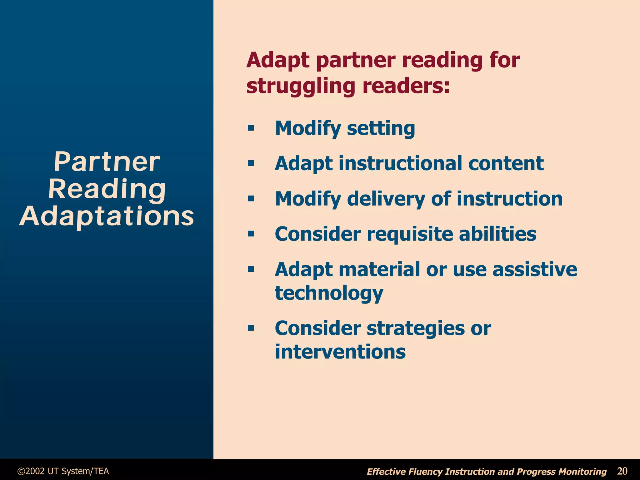Adapt partner reading for
                      struggling readers:
                      ß Modify setting
  Partner             ß Adapt instructional content
 Reading              ß Modify delivery of instruction
Adaptations
                      ß Consider requisite abilities
                      ß Adapt material or use assistive
                        technology
                      ß Consider strategies or
                        interventions




©2002 UT System/TEA               Effective Fluency Instruction and Progress Monitoring   20
 