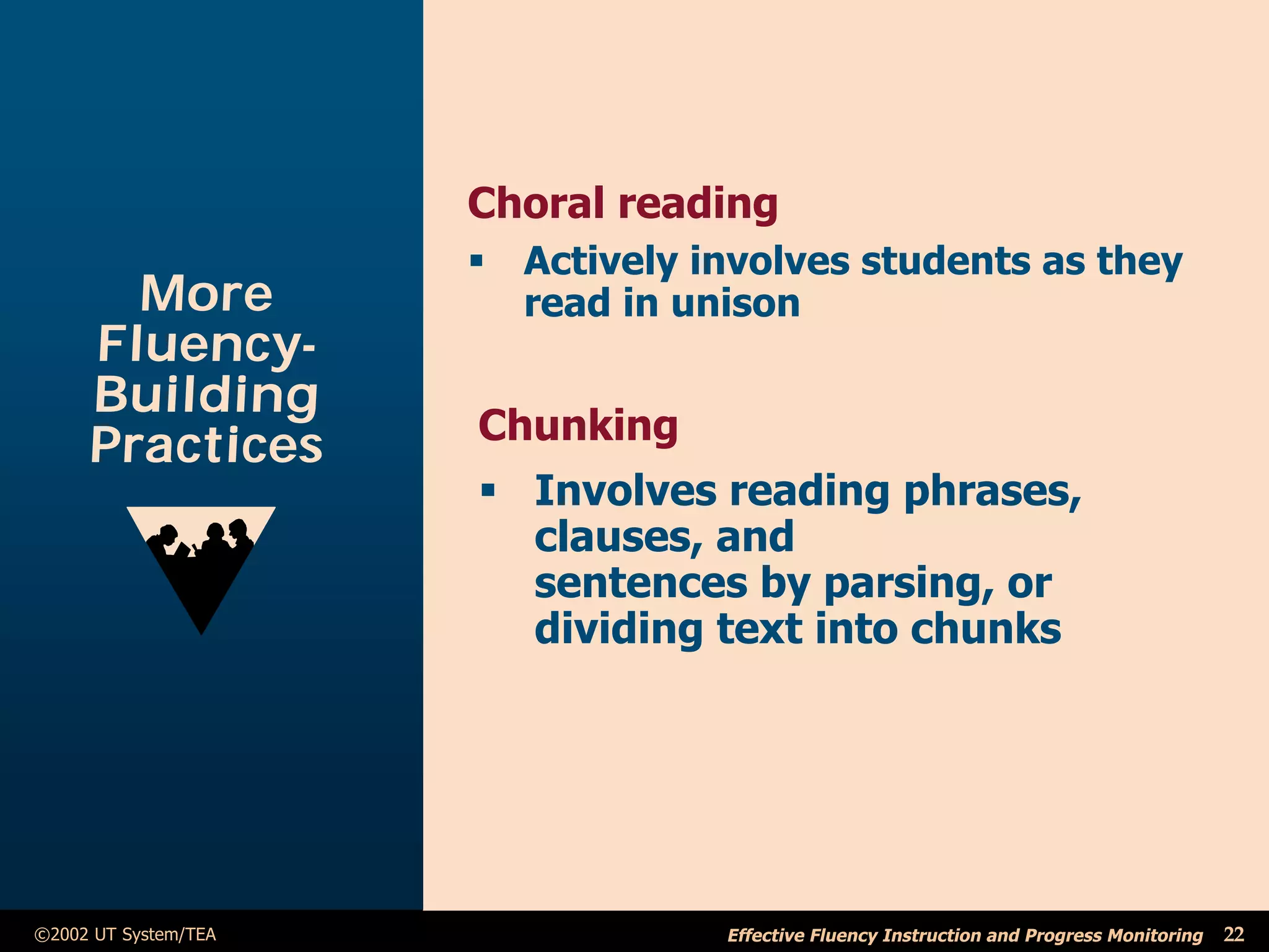 Choral reading
                      ß Actively involves students as they
       More             read in unison
     Fluency-
     Building
                      Chunking
     Practices
                      ß Involves reading phrases,
                        clauses, and
                        sentences by parsing, or
                        dividing text into chunks




©2002 UT System/TEA                Effective Fluency Instruction and Progress Monitoring   22
 