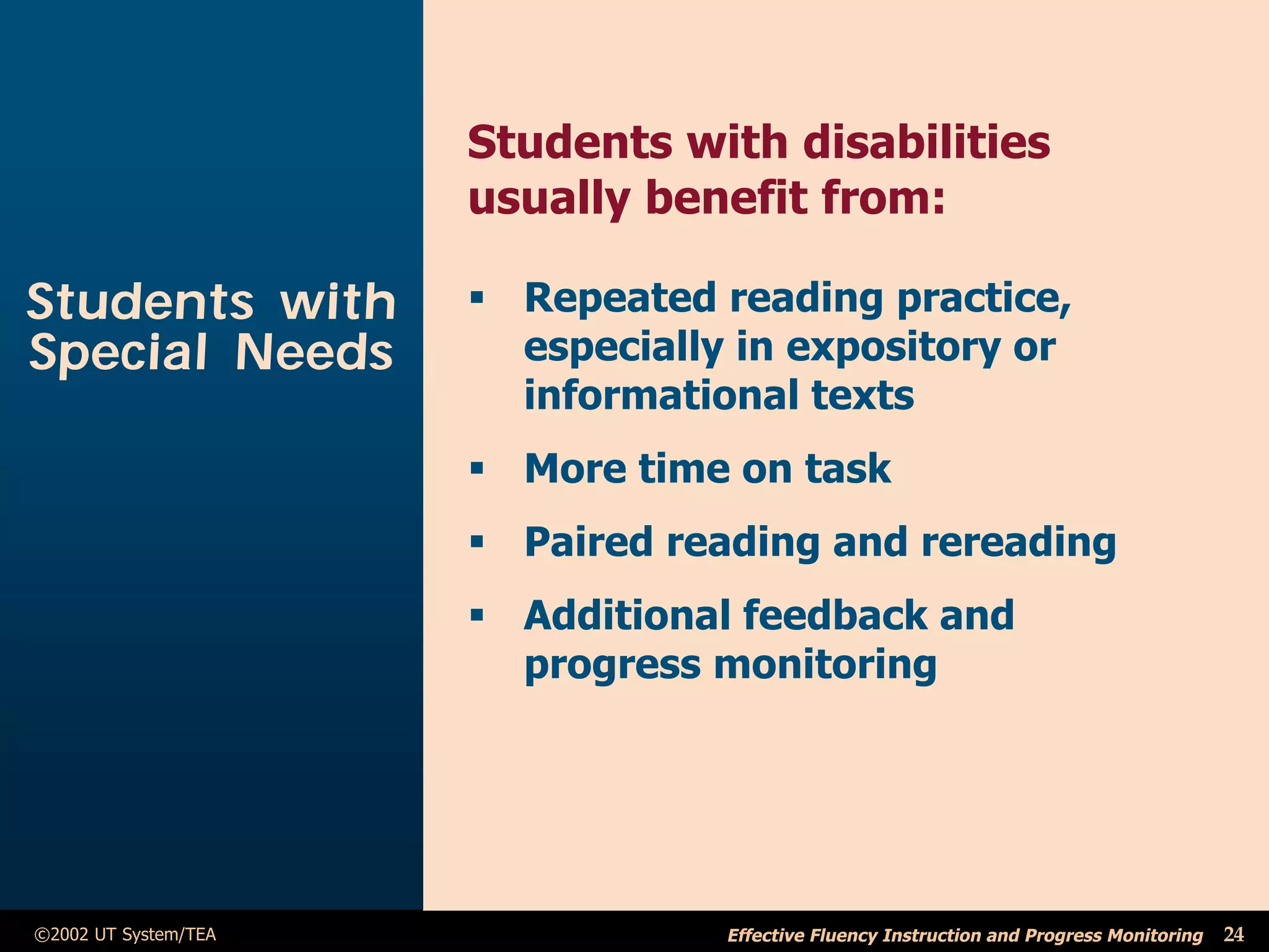 Students with disabilities
                      usually benefit from:

Students with         ß Repeated reading practice,
Special Needs           especially in expository or
                        informational texts
                      ß More time on task
                      ß Paired reading and rereading
                      ß Additional feedback and
                        progress monitoring




©2002 UT System/TEA               Effective Fluency Instruction and Progress Monitoring   24
 