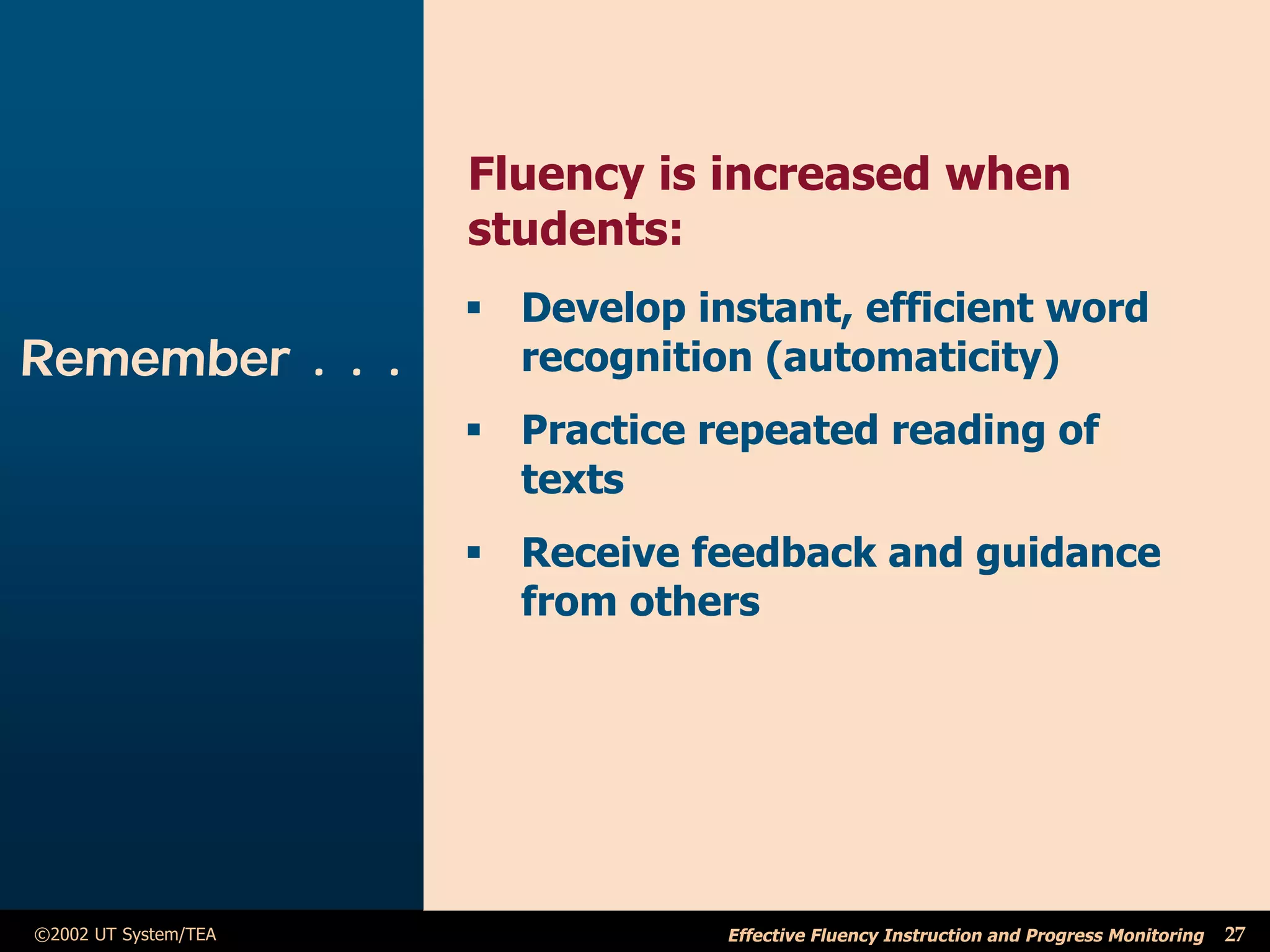 Fluency is increased when
                      students:
                      ß Develop instant, efficient word
Remember . . .          recognition (automaticity)
                      ß Practice repeated reading of
                        texts
                      ß Receive feedback and guidance
                        from others




©2002 UT System/TEA               Effective Fluency Instruction and Progress Monitoring   27
 
