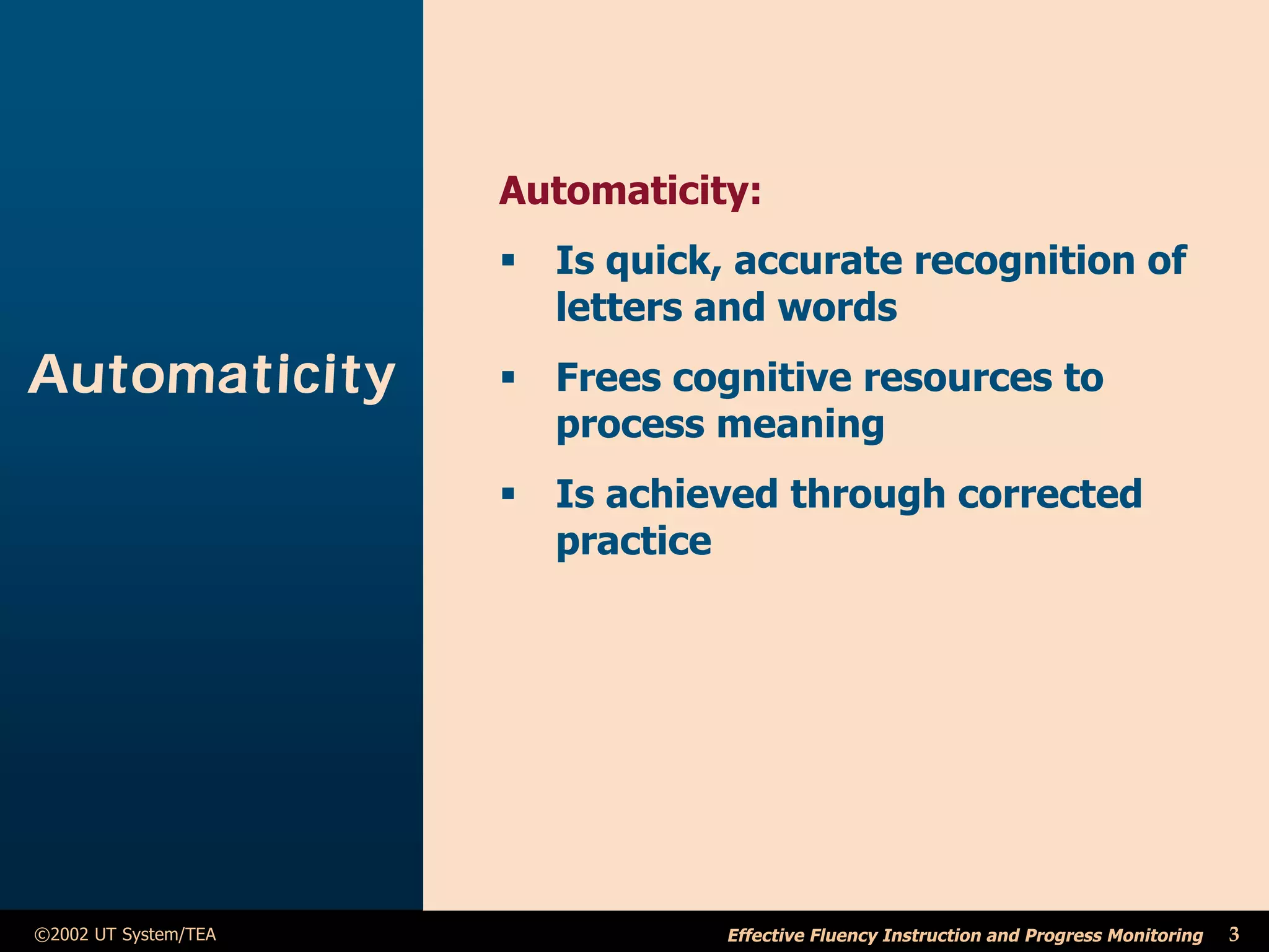 Automaticity:
                      ß Is quick, accurate recognition of
                        letters and words
Automaticity          ß Frees cognitive resources to
                        process meaning
                      ß Is achieved through corrected
                        practice




©2002 UT System/TEA              Effective Fluency Instruction and Progress Monitoring   3
 