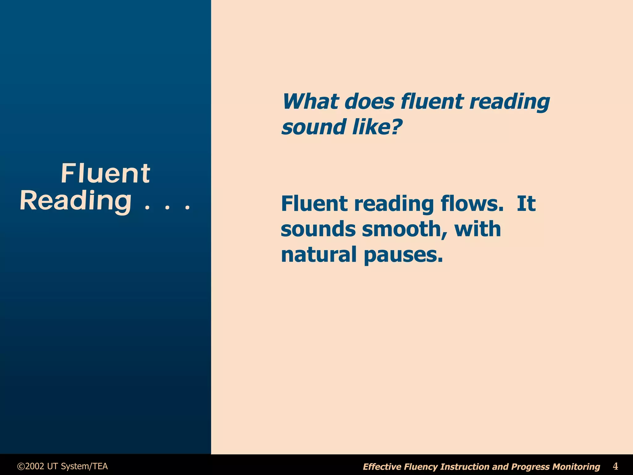 What does fluent reading
                      sound like?

  Fluent
Reading . . .         Fluent reading flows. It
                      sounds smooth, with
                      natural pauses.




©2002 UT System/TEA          Effective Fluency Instruction and Progress Monitoring   4
 