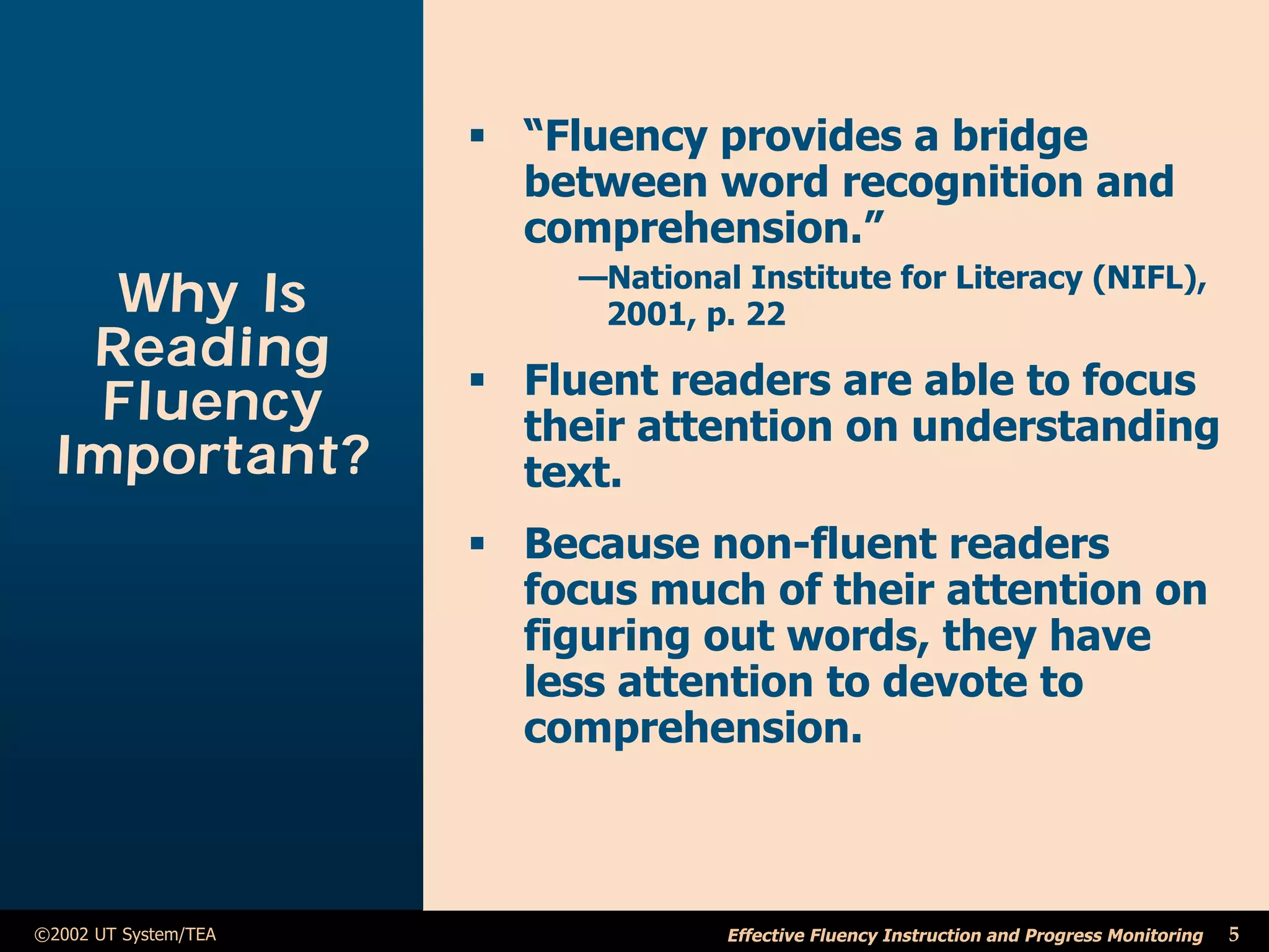 ß “Fluency provides a bridge
                        between word recognition and
                        comprehension.”
                           —National Institute for Literacy (NIFL),
    Why Is                  2001, p. 22
   Reading
                      ß Fluent readers are able to focus
    Fluency             their attention on understanding
  Important?            text.
                      ß Because non-fluent readers
                        focus much of their attention on
                        figuring out words, they have
                        less attention to devote to
                        comprehension.



©2002 UT System/TEA                 Effective Fluency Instruction and Progress Monitoring   5
 