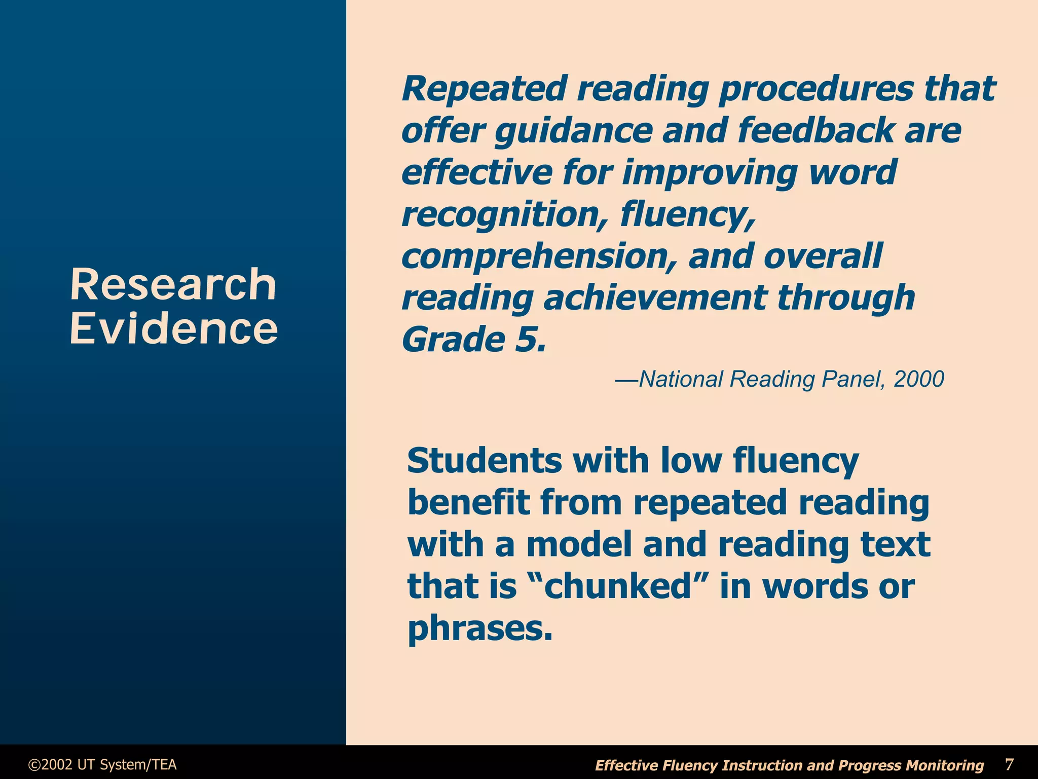 Repeated reading procedures that
                      offer guidance and feedback are
                      effective for improving word
                      recognition, fluency,
                      comprehension, and overall
     Research         reading achievement through
     Evidence         Grade 5.
                                  —National Reading Panel, 2000


                      Students with low fluency
                      benefit from repeated reading
                      with a model and reading text
                      that is “chunked” in words or
                      phrases.


©2002 UT System/TEA             Effective Fluency Instruction and Progress Monitoring   7
 