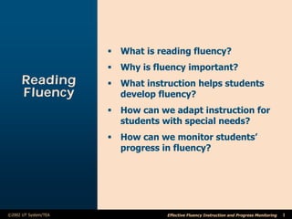 ß What is reading fluency?
                      ß Why is fluency important?
      Reading         ß What instruction helps students
      Fluency           develop fluency?
                      ß How can we adapt instruction for
                        students with special needs?
                      ß How can we monitor students’
                        progress in fluency?




©2002 UT System/TEA               Effective Fluency Instruction and Progress Monitoring   1
 