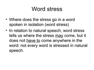 Word stress
• Where does the stress go in a word
spoken in isolation (word stress)
• In relation to natural speech, word stress
tells us where the stress may come, but it
does not have to come anywhere in the
word: not every word is stressed in natural
speech.
 