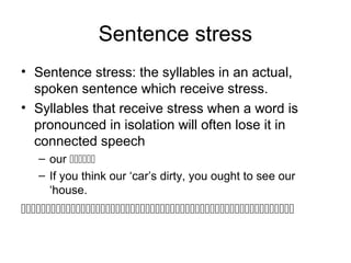 Sentence stress
• Sentence stress: the syllables in an actual,
spoken sentence which receive stress.
• Syllables that receive stress when a word is
pronounced in isolation will often lose it in
connected speech
– our 
– If you think our ‘car’s dirty, you ought to see our
‘house.

 