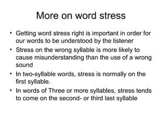 More on word stress
• Getting word stress right is important in order for
our words to be understood by the listener
• Stress on the wrong syllable is more likely to
cause misunderstanding than the use of a wrong
sound
• In two-syllable words, stress is normally on the
first syllable.
• In words of Three or more syllables, stress tends
to come on the second- or third last syllable
 