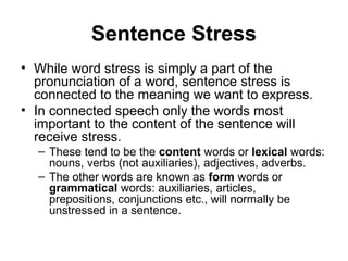 Sentence Stress
• While word stress is simply a part of the
pronunciation of a word, sentence stress is
connected to the meaning we want to express.
• In connected speech only the words most
important to the content of the sentence will
receive stress.
– These tend to be the content words or lexical words:
nouns, verbs (not auxiliaries), adjectives, adverbs.
– The other words are known as form words or
grammatical words: auxiliaries, articles,
prepositions, conjunctions etc., will normally be
unstressed in a sentence.
 