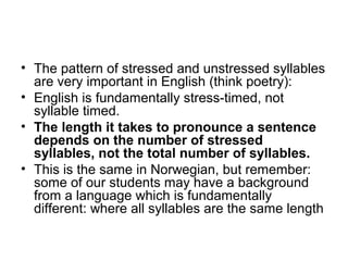 • The pattern of stressed and unstressed syllables
are very important in English (think poetry):
• English is fundamentally stress-timed, not
syllable timed.
• The length it takes to pronounce a sentence
depends on the number of stressed
syllables, not the total number of syllables.
• This is the same in Norwegian, but remember:
some of our students may have a background
from a language which is fundamentally
different: where all syllables are the same length
 