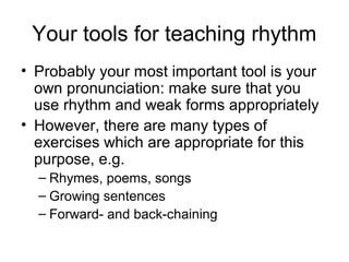 Your tools for teaching rhythm
• Probably your most important tool is your
own pronunciation: make sure that you
use rhythm and weak forms appropriately
• However, there are many types of
exercises which are appropriate for this
purpose, e.g.
– Rhymes, poems, songs
– Growing sentences
– Forward- and back-chaining
 