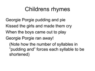 Childrens rhymes
Georgie Porgie pudding and pie
Kissed the girls and made them cry
When the boys came out to play
Georgie Porgie ran away!
(Note how the number of syllables in
”pudding and” forces each syllable to be
shortened)
 
